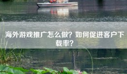 海外游戏推广怎么做？如何促进客户下载率？
