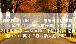 消息称 vivo X100 Ultra 手机搭载 2 亿像素 1／1.4 英寸“行业最大底长焦”1亿像素手机「消息称 vivo X100 Ultra 手机搭载 2 亿像素 1／1.4 英寸“行业最大底长焦”」