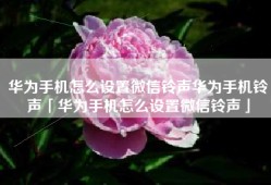 华为手机怎么设置微信铃声华为手机铃声「华为手机怎么设置微信铃声」