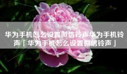 华为手机怎么设置微信铃声华为手机铃声「华为手机怎么设置微信铃声」