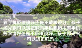 看手机戴眼镜好还是不戴眼镜好，孩子闪光眼可以矫正好吗手机眼镜「看手机戴眼镜好还是不戴眼镜好，孩子闪光眼可以矫正好吗」
