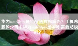 华为mate50pro是5G吗 需要贴膜吗？手机贴膜多少钱「华为mate50pro是5G吗 需要贴膜吗？」