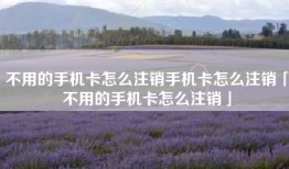 不用的手机卡怎么注销手机卡怎么注销「不用的手机卡怎么注销」