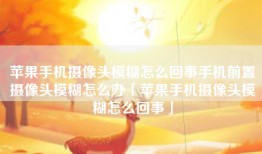 苹果手机摄像头模糊怎么回事手机前置摄像头模糊怎么办「苹果手机摄像头模糊怎么回事」