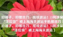 旧锤子、旧螺丝刀，统统退运！15吨涉案“洋垃圾”被上海海关退运手机螺丝刀「旧锤子、旧螺丝刀，统统退运！15吨涉案“洋垃圾”被上海海关退运」