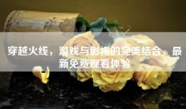 穿越火线，游戏与影视的完美结合，最新免费观看体验