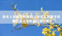 老年人智能手机推荐（老年人智能手机推荐老人手机排行榜10强）