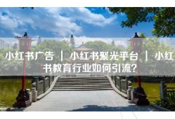小红书广告 ｜ 小红书聚光平台 ｜ 小红书教育行业如何引流？