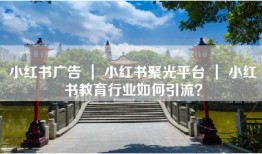 小红书广告 ｜ 小红书聚光平台 ｜ 小红书教育行业如何引流？