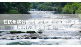 在杭州买公寓需要注意哪些事项？这些事项对投资决策有哪些影响？