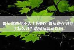 骨灰盒寄存不入土好吗？骨灰寄存到期了怎么办？选择海葬可以吗