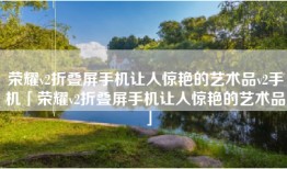 荣耀v2折叠屏手机让人惊艳的艺术品v2手机「荣耀v2折叠屏手机让人惊艳的艺术品」