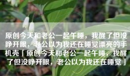 原创今天和老公一起午睡，我醒了但没睁开眼，老公以为我还在睡觉漂亮的手机壳「原创今天和老公一起午睡，我醒了但没睁开眼，老公以为我还在睡觉」