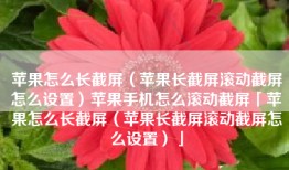 苹果怎么长截屏（苹果长截屏滚动截屏怎么设置）苹果手机怎么滚动截屏「苹果怎么长截屏（苹果长截屏滚动截屏怎么设置）」