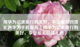 用华为记录旅行的美好，享受服务回馈礼遇华为手机服务「用华为记录旅行的美好，享受服务回馈礼遇」