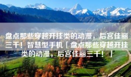 盘点那些穿越开挂类的动漫，后宫佳丽三千！智慧型手机「盘点那些穿越开挂类的动漫，后宫佳丽三千！」