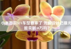 小米首款SUV车型要来了 外观设计已曝光 能卖到40万吗？
