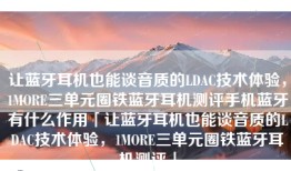让蓝牙耳机也能谈音质的LDAC技术体验，1MORE三单元圈铁蓝牙耳机测评手机蓝牙有什么作用「让蓝牙耳机也能谈音质的LDAC技术体验，1MORE三单元圈铁蓝牙耳机测评」