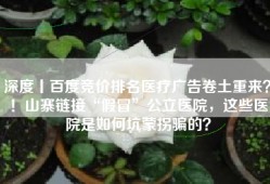 深度丨百度竞价排名医疗广告卷土重来？！山寨链接“假冒”公立医院，这些医院是如何坑蒙拐骗的？
