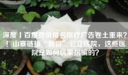 深度丨百度竞价排名医疗广告卷土重来？！山寨链接“假冒”公立医院，这些医院是如何坑蒙拐骗的？