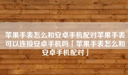 苹果手表怎么和安卓手机配对苹果手表可以连接安卓手机吗「苹果手表怎么和安卓手机配对」