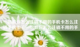 一招教你怎么注销不用的手机卡怎么注销手机卡「一招教你怎么注销不用的手机卡」