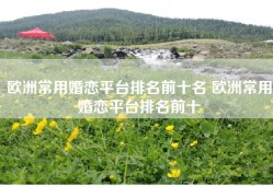 欧洲常用婚恋平台排名前十名 欧洲常用婚恋平台排名前十