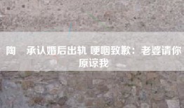 陶喆承认婚后出轨 哽咽致歉：老婆请你原谅我