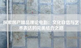 探索国产精品理论电影：文化自信与艺术表达的完美结合之路