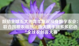 鼓励全球五大洲青年新锐投身数字农业：联合国粮农组织、浙大携手拼多多启动“全球农创客大赛”
