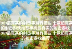2023最真实的射击手游有哪些 十款超真实的射击游戏推荐手机最真实的射击游戏「2023最真实的射击手游有哪些 十款超真实的射击游戏推荐」
