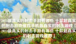 2023最真实的射击手游有哪些 十款超真实的射击游戏推荐手机最真实的射击游戏「2023最真实的射击手游有哪些 十款超真实的射击游戏推荐」