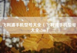 飞利浦手机型号大全（飞利浦手机型号大全s700）