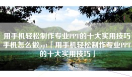 用手机轻松制作专业PPT的十大实用技巧手机怎么做ppt「用手机轻松制作专业PPT的十大实用技巧」
