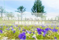 小红书开店攻略，从零开始设置店铺及精准标签提升曝光率