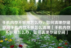 手机内存不够用怎么办，如何清理存储空间手机内存不够怎么清理「手机内存不够用怎么办，如何清理存储空间」