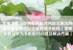 苹果手表与华为手机配对问题及解决方案苹果手表可以连接安卓手机吗「苹果手表与华为手机配对问题及解决方案」