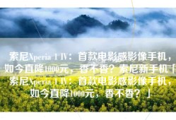 索尼Xperia 1 IV：首款电影感影像手机，如今直降1000元，香不香？索尼新手机「索尼Xperia 1 IV：首款电影感影像手机，如今直降1000元，香不香？」
