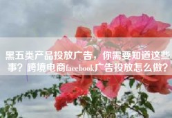 黑五类产品投放广告，你需要知道这些事？跨境电商facebook广告投放怎么做？