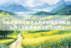 手机屏幕弄上胶怎么办手机屏幕脱胶怎么办「手机屏幕弄上胶怎么办」