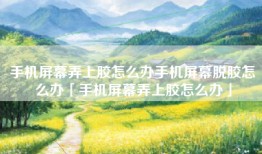 手机屏幕弄上胶怎么办手机屏幕脱胶怎么办「手机屏幕弄上胶怎么办」