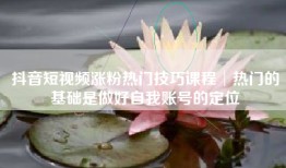 抖音短视频涨粉热门技巧课程│热门的基础是做好自我账号的定位