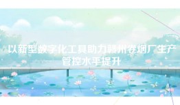 以新型数字化工具助力赣州卷烟厂生产管控水平提升