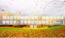 商汤宣布完成组织调整；阿里再与央视春晚牵手；苹果被指控监视员工iPhone ｜ 晚报