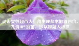 受害女性超百人！用生理盐水假冒四价、九价HPV疫苗，涉案嫌疑人被抓