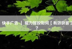 快手广告 ｜ 磁力智投如何【有效获客】？
