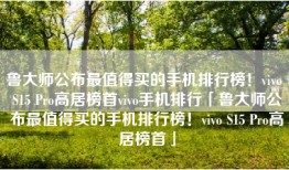 鲁大师公布最值得买的手机排行榜！vivo S15 Pro高居榜首vivo手机排行「鲁大师公布最值得买的手机排行榜！vivo S15 Pro高居榜首」