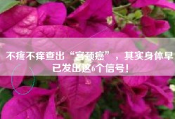不疼不痒查出“宫颈癌”，其实身体早已发出这6个信号！