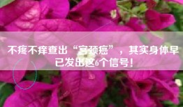 不疼不痒查出“宫颈癌”，其实身体早已发出这6个信号！