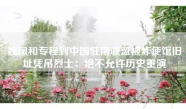 魏凤和专程到中国驻南联盟被炸使馆旧址凭吊烈士：绝不允许历史重演